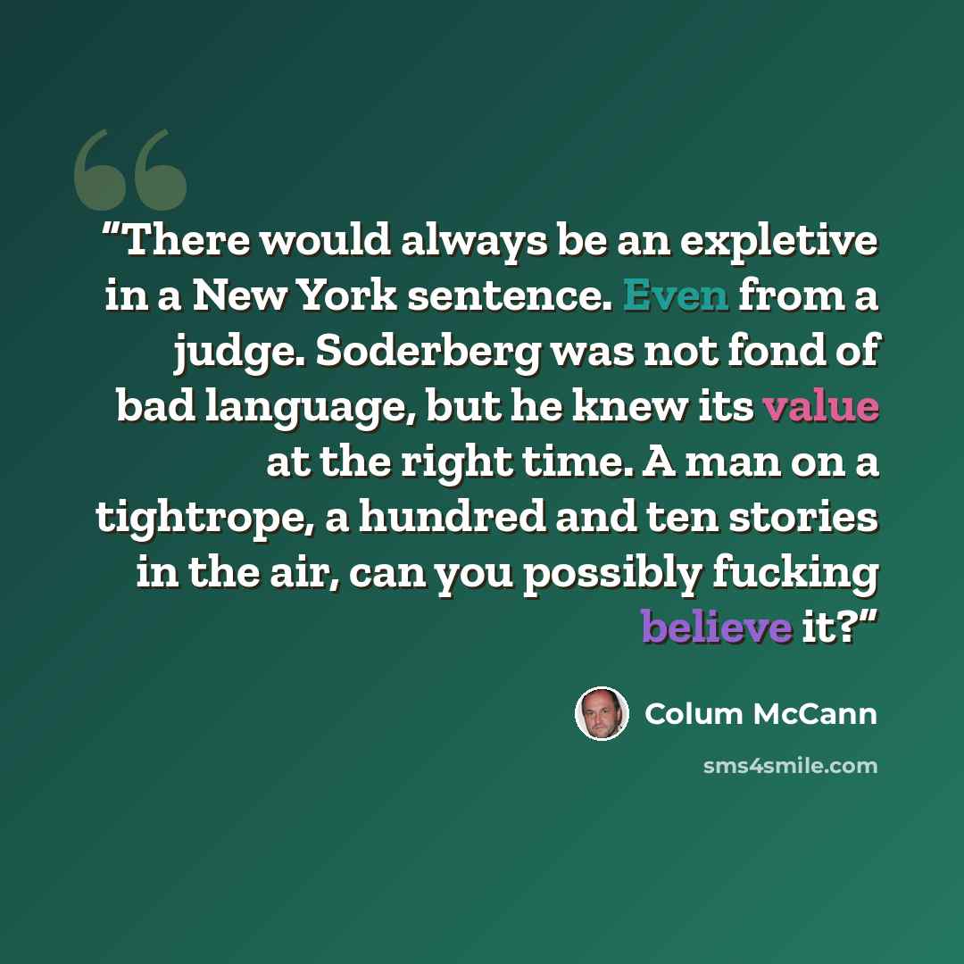 “There would always be an expletive in a New York sentence. Even from a judge. Soderberg was not fond of bad language, but he knew its value at the right time. A man on a tightrope, a hundred and ten stories in the air, can you possibly fucking believe it?” quote by Colum McCann