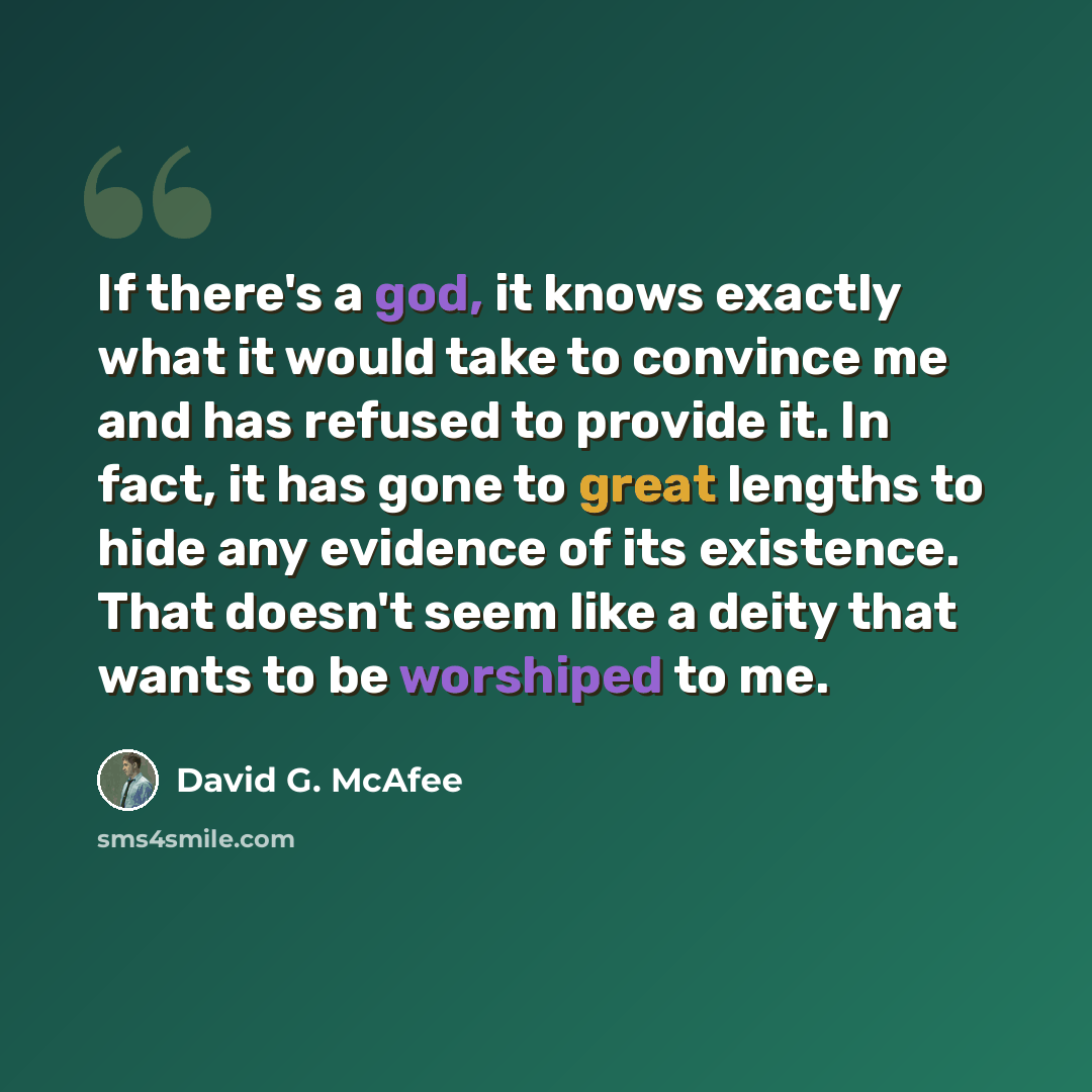 “If there's a god, it knows exactly what it would take to convince me and has refused to provide it. In fact, it has gone to great lengths to hide any evidence of its existence. That doesn't seem like a deity that wants to be worshiped to me.” quote by David G. McAfee