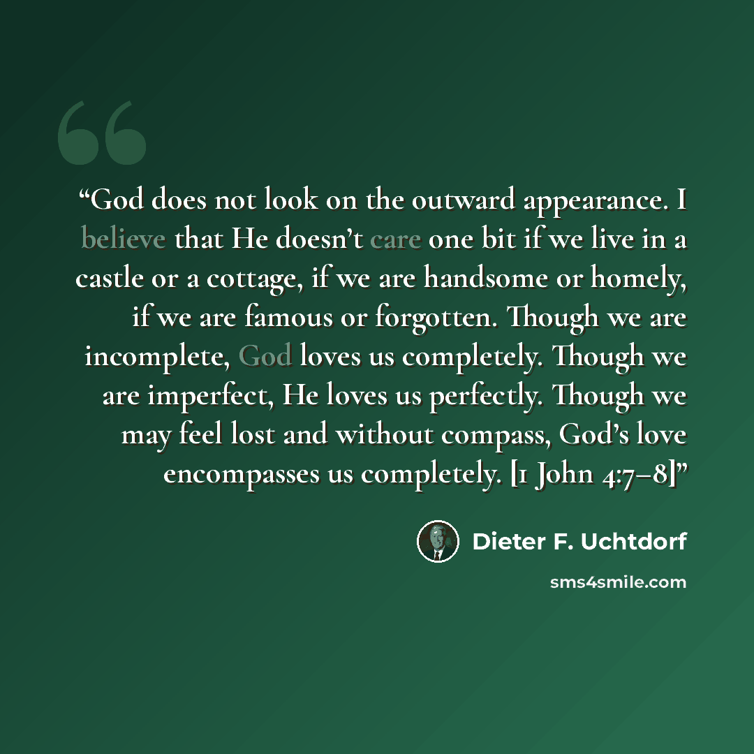 “God does not look on the outward appearance. I believe that He doesn’t care one bit if we live in a castle or a cottage, if we are handsome or homely, if we are famous or forgotten. Though we are incomplete, God loves us completely. Though we are imperfect, He loves us perfectly. Though we may…” quote by Dieter F. Uchtdorf