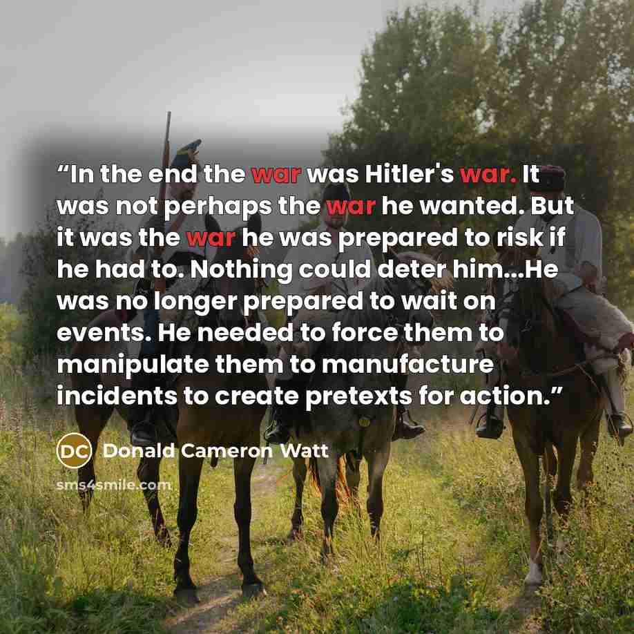 “In the end the war was Hitler's war. It was not perhaps the war he wanted. But it was the war he was prepared to risk if he had to. Nothing could deter him...He was no longer prepared to wait on events. He needed to force them to manipulate them to manufacture incidents to create pretexts for…” quote by Donald Cameron Watt