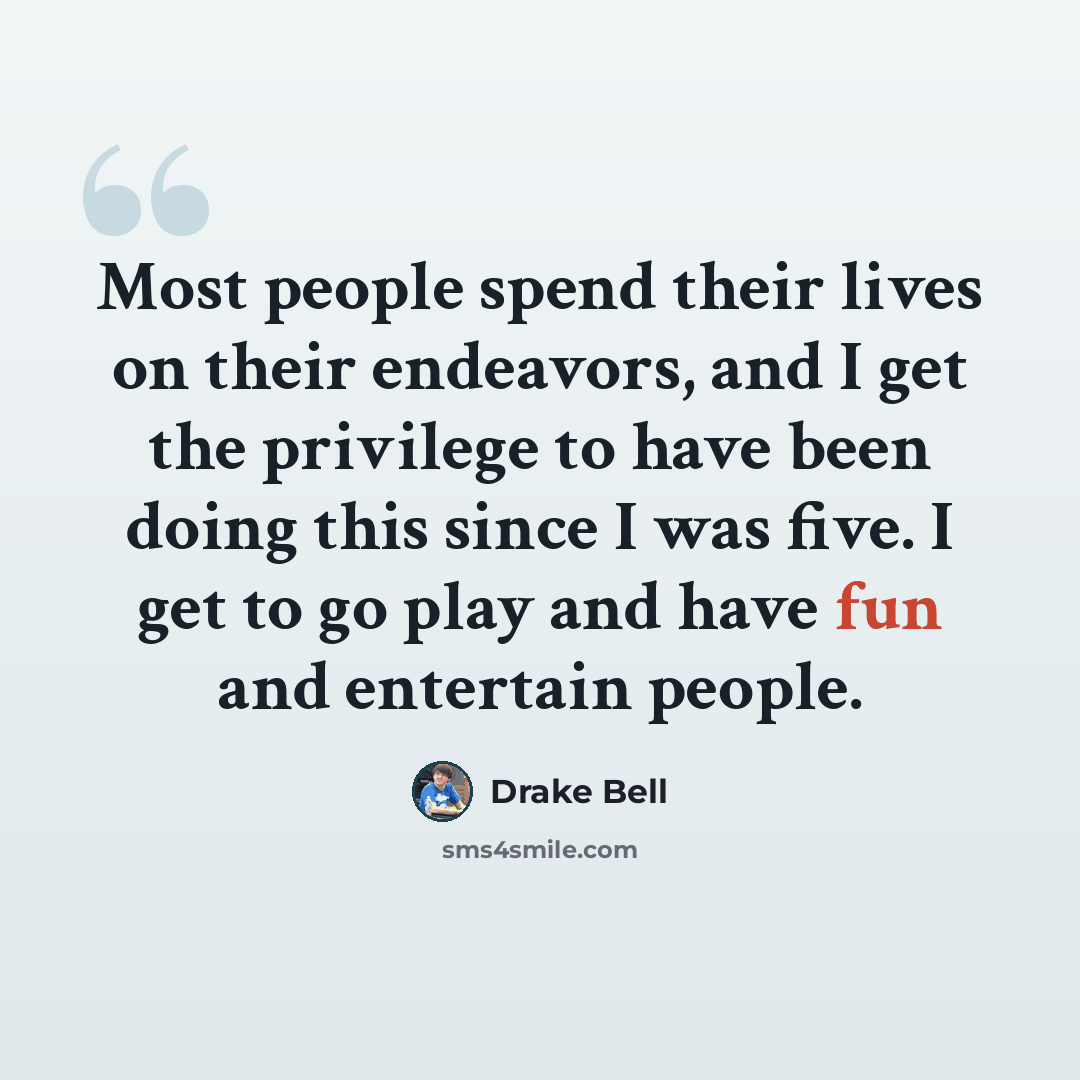 “Most people spend their lives on their endeavors, and I get the privilege to have been doing this since I was five. I get to go play and have fun and entertain people.” quote by Drake Bell