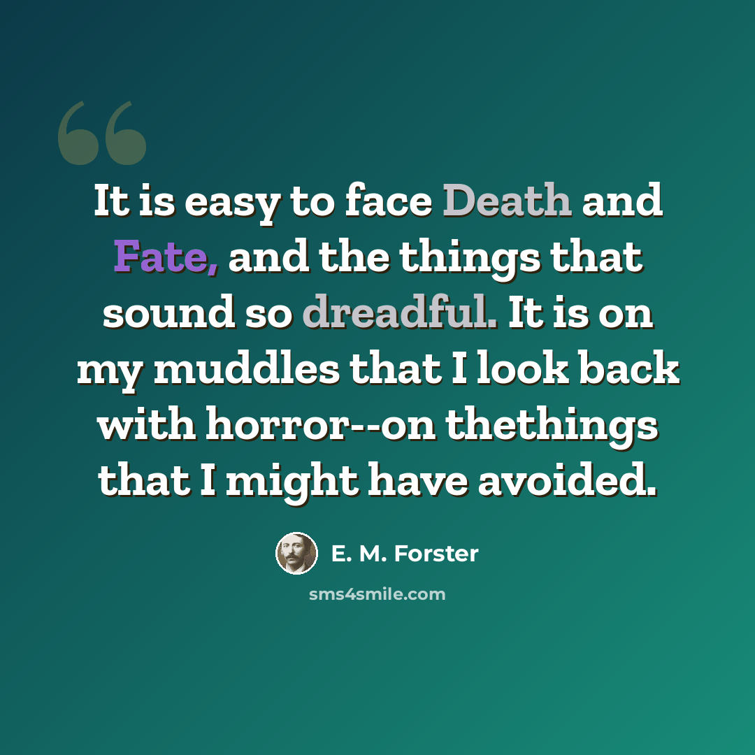 “It is easy to face Death and Fate, and the things that sound so dreadful. It is on my muddles that I look back with horror--on thethings that I might have avoided.” quote by E. M. Forster
