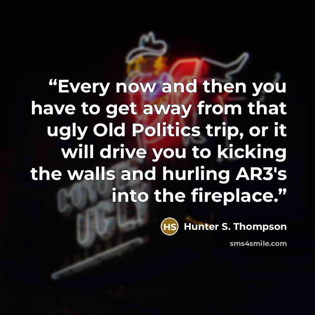 “Every now and then you have to get away from that ugly Old Politics trip, or it will drive you to kicking the walls and hurling AR3's into the fireplace.” quote by Hunter S. Thompson
