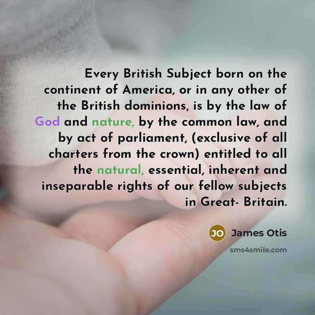 “Every British Subject born on the continent of America, or in any other of the British dominions, is by the law of God and nature, by the common law, and by act of parliament, (exclusive of all charters from the crown) entitled to all the natural, essential, inherent and inseparable rights of our…” quote by James Otis