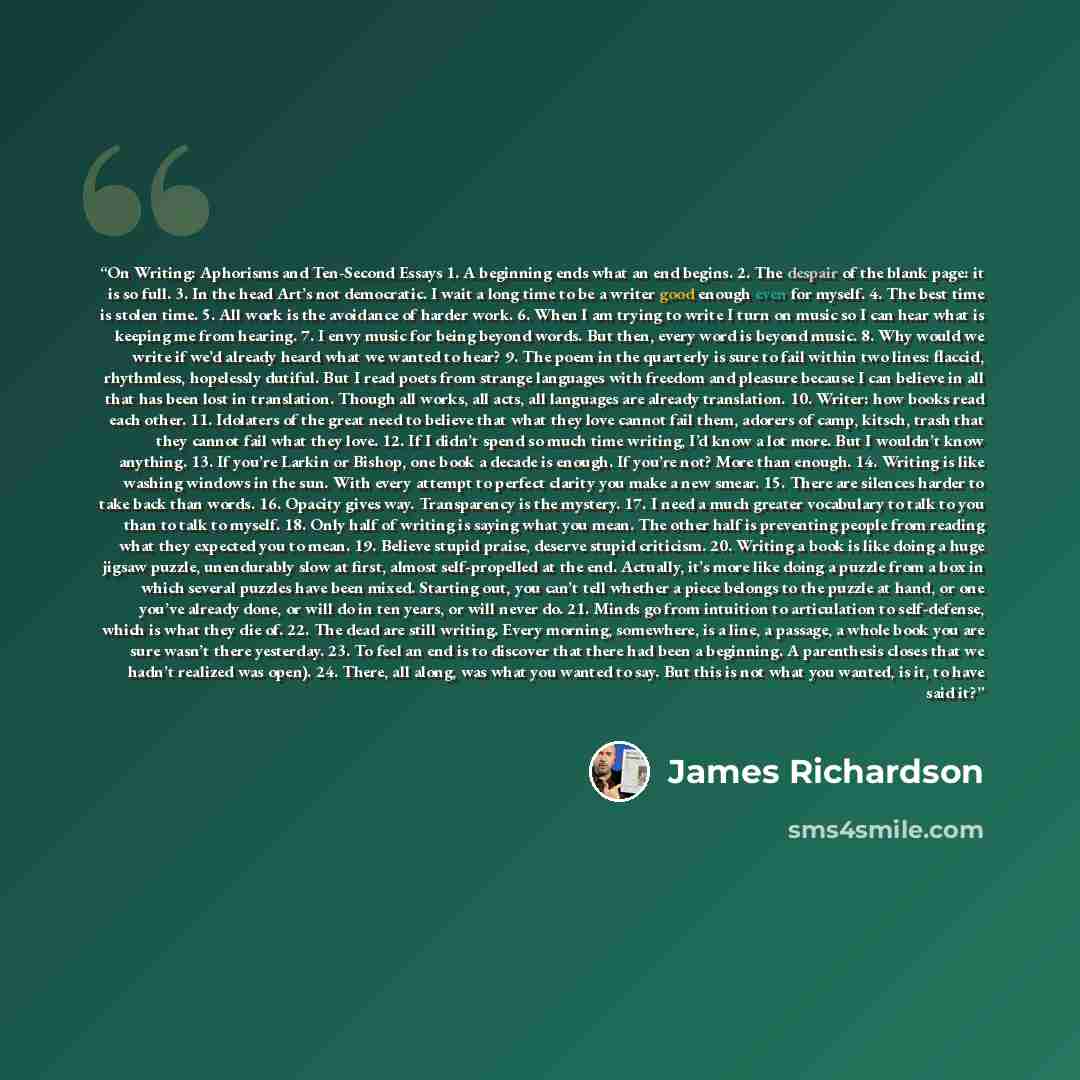 “On Writing: Aphorisms and Ten-Second Essays 1. A beginning ends what an end begins. 2. The despair of the blank page: it is so full. 3. In the head Art’s not democratic. I wait a long time to be a writer good enough even for myself. 4. The best time is stolen time. 5. All work is the avoidance of…” quote by James Richardson