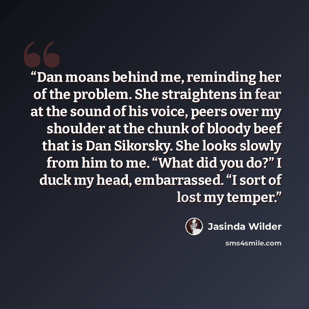 “Dan moans behind me, reminding her of the problem. She straightens in fear at the sound of his voice, peers over my shoulder at the chunk of bloody beef that is Dan Sikorsky. She looks slowly from him to me. “What did you do?” I duck my head, embarrassed. “I sort of lost my temper.” quote by Jasinda Wilder
