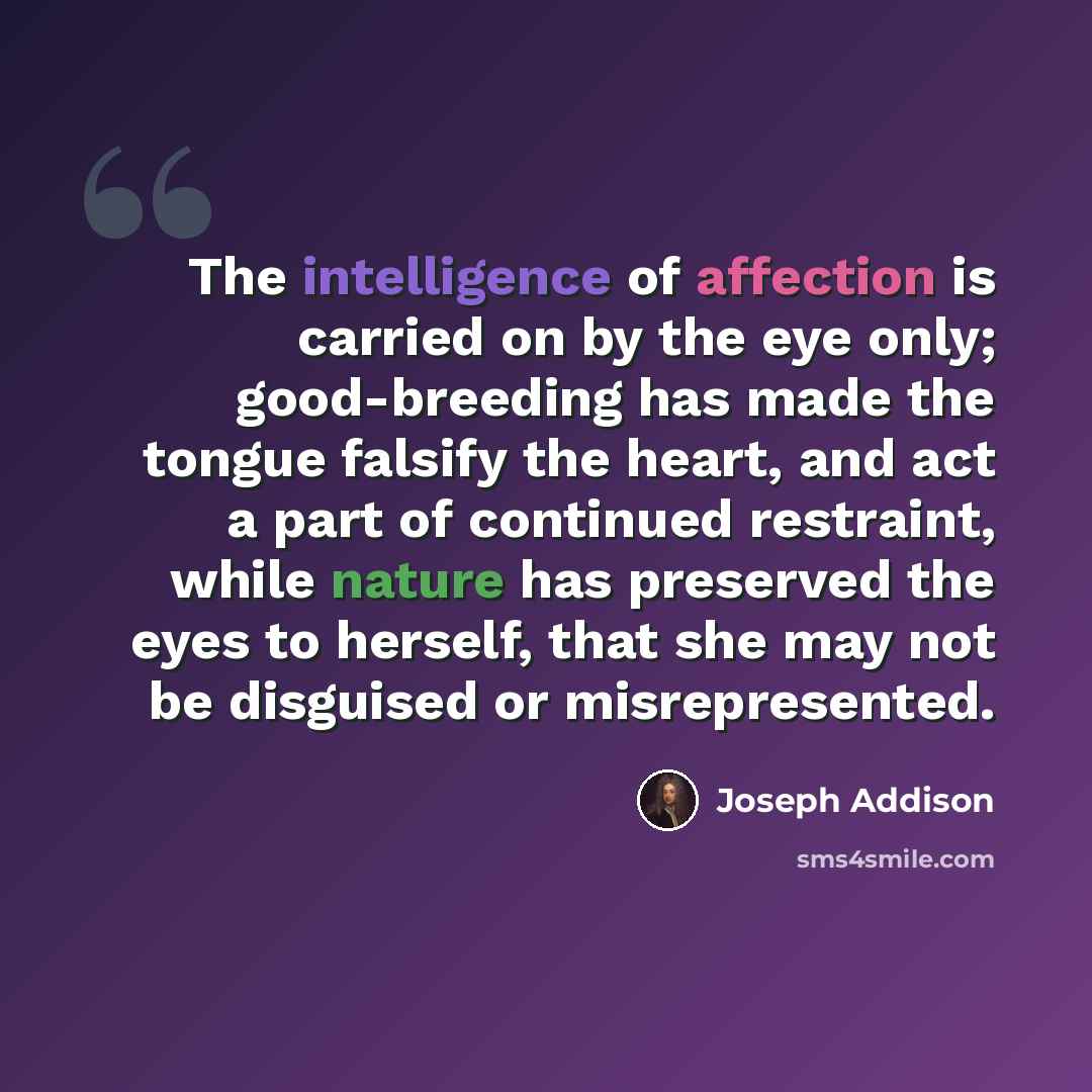 “The intelligence of affection is carried on by the eye only; good-breeding has made the tongue falsify the heart, and act a part of continued restraint, while nature has preserved the eyes to herself, that she may not be disguised or misrepresented.” quote by Joseph Addison
