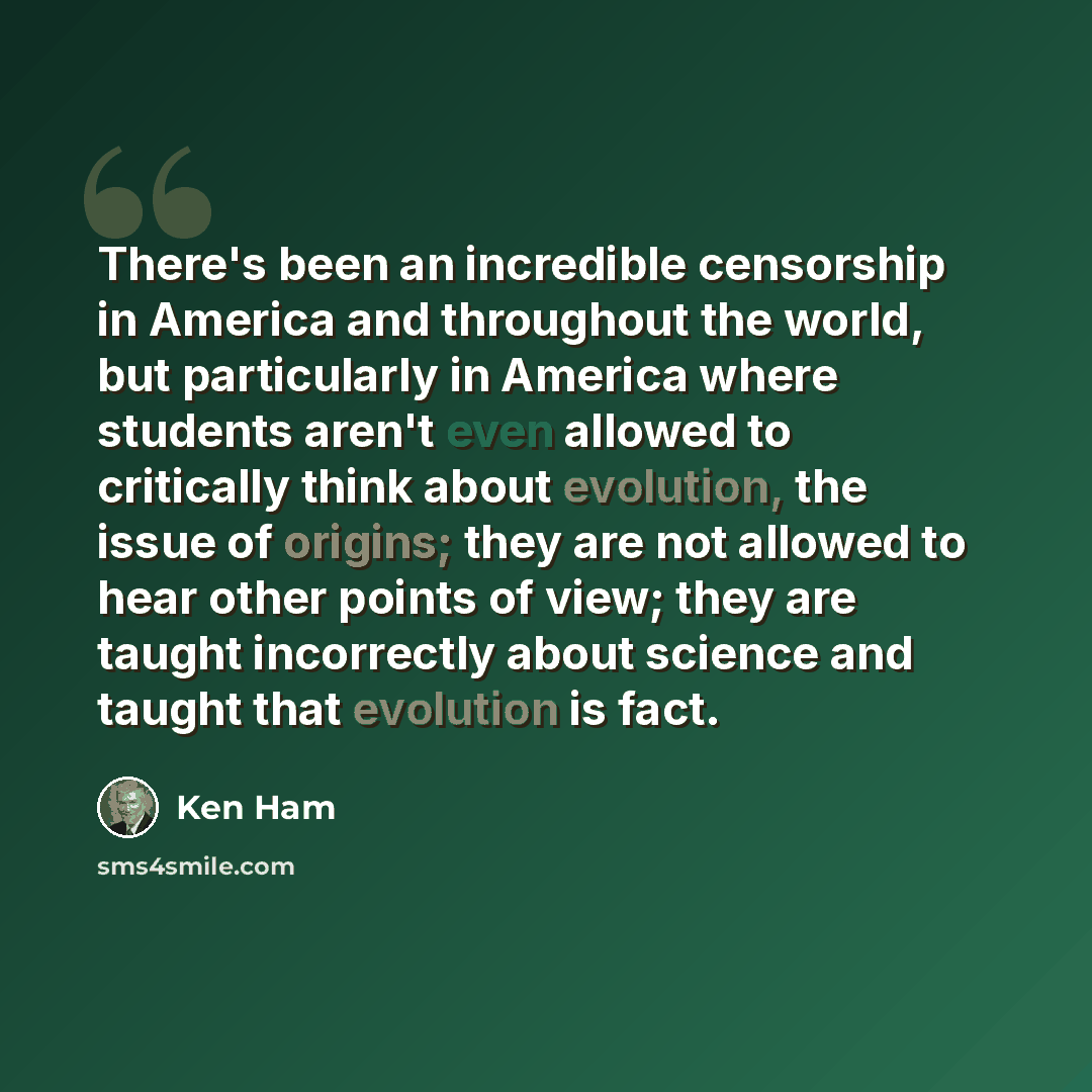 “There's been an incredible censorship in America and throughout the world, but particularly in America where students aren't even allowed to critically think about evolution, the issue of origins; they are not allowed to hear other points of view; they are taught incorrectly about science and…” quote by Ken Ham
