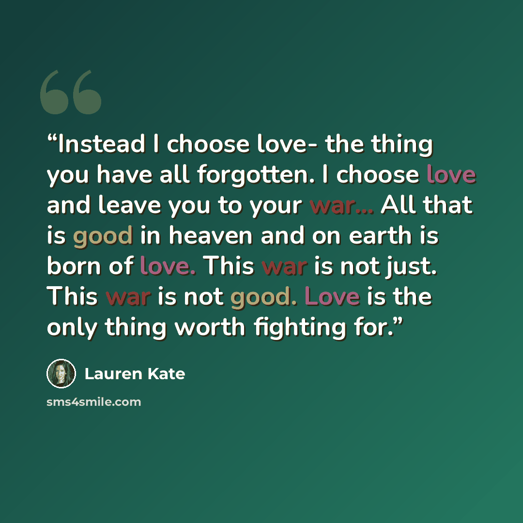 “Instead I choose love- the thing you have all forgotten. I choose love and leave you to your war... All that is good in heaven and on earth is born of love. This war is not just. This war is not good. Love is the only thing worth fighting for.” quote by Lauren Kate