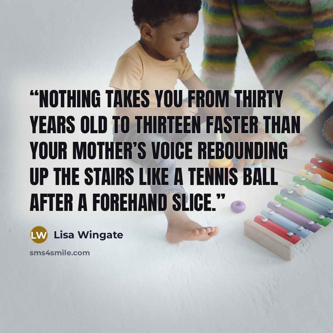“Nothing takes you from thirty years old to thirteen faster than your mother’s voice rebounding up the stairs like a tennis ball after a forehand slice.” quote by Lisa Wingate