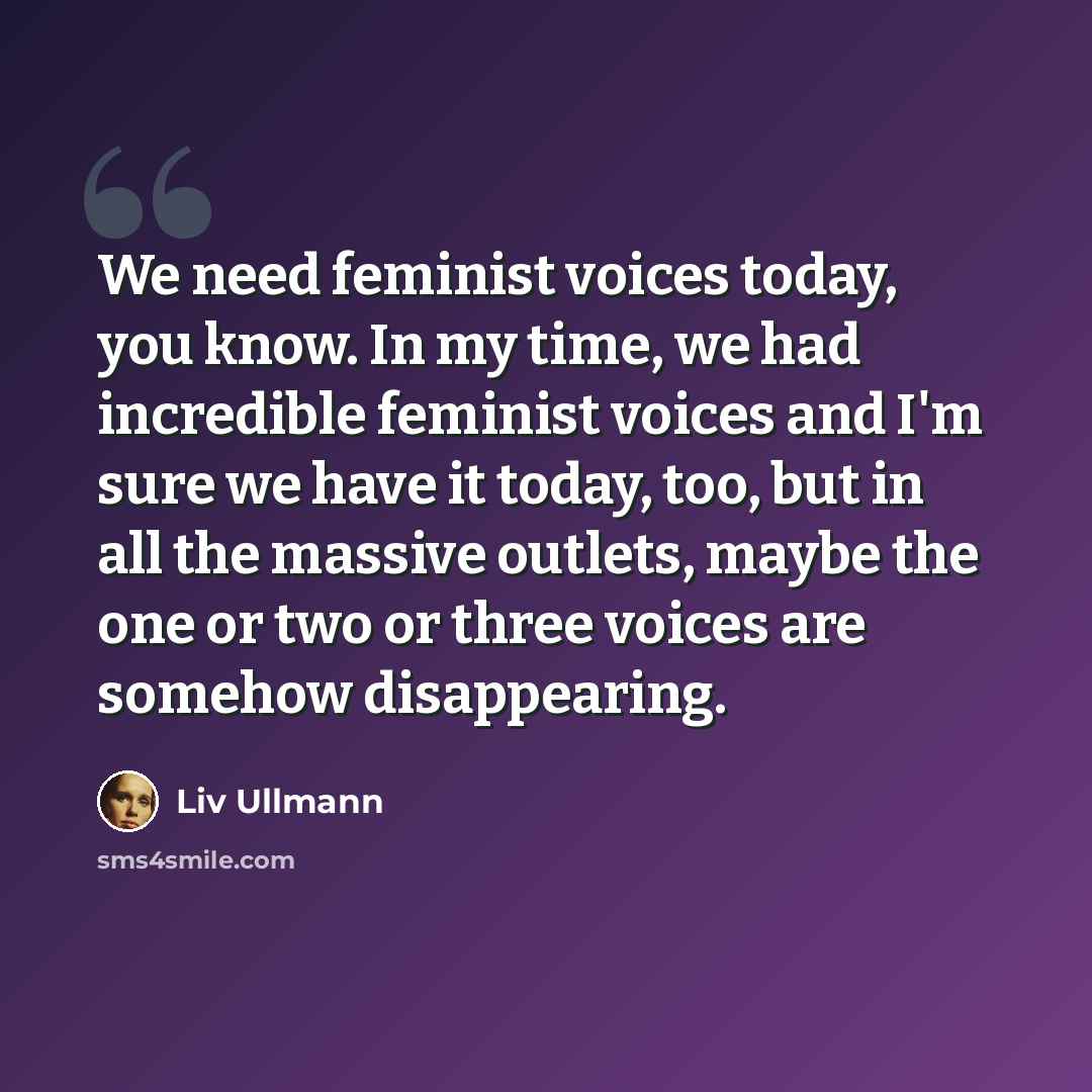 “We need feminist voices today, you know. In my time, we had incredible feminist voices and I'm sure we have it today, too, but in all the massive outlets, maybe the one or two or three voices are somehow disappearing.” quote by Liv Ullmann