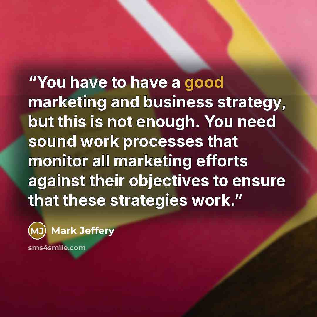 “You have to have a good marketing and business strategy, but this is not enough. You need sound work processes that monitor all marketing efforts against their objectives to ensure that these strategies work.” quote by Mark Jeffery