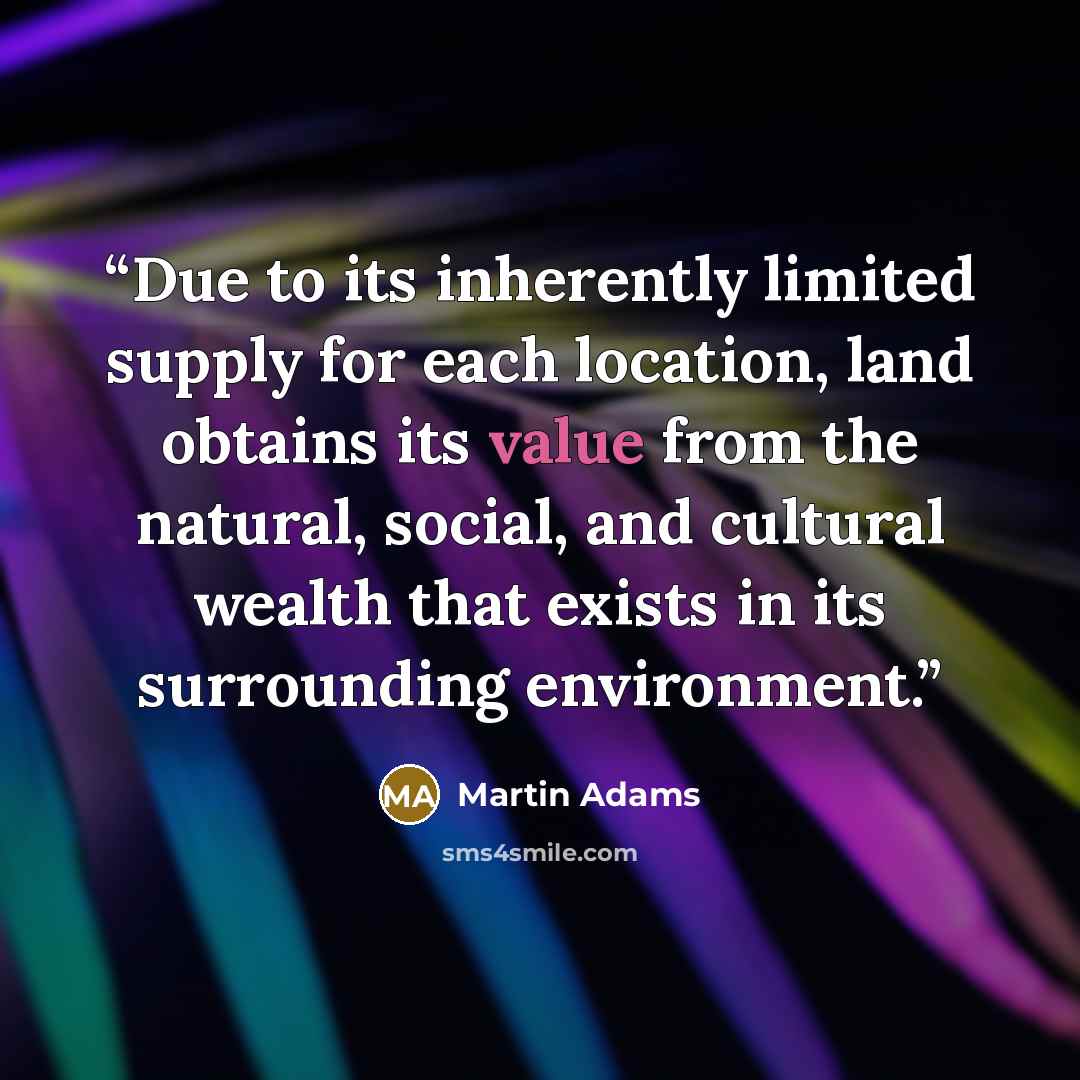 “Due to its inherently limited supply for each location, land obtains its value from the natural, social, and cultural wealth that exists in its surrounding environment.” quote by Martin Adams