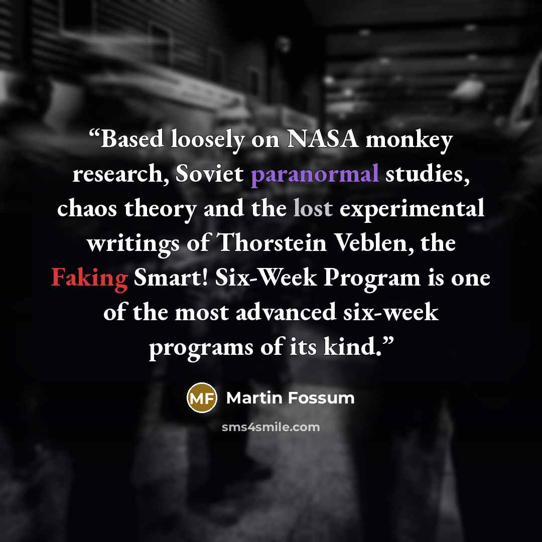 “Based loosely on NASA monkey research, Soviet paranormal studies, chaos theory and the lost experimental writings of Thorstein Veblen, the Faking Smart! Six-Week Program is one of the most advanced six-week programs of its kind.” quote by Martin Fossum