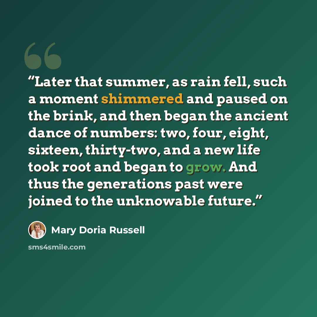 “Later that summer, as rain fell, such a moment shimmered and paused on the brink, and then began the ancient dance of numbers: two, four, eight, sixteen, thirty-two, and a new life took root and began to grow. And thus the generations past were joined to the unknowable future.” quote by Mary Doria Russell