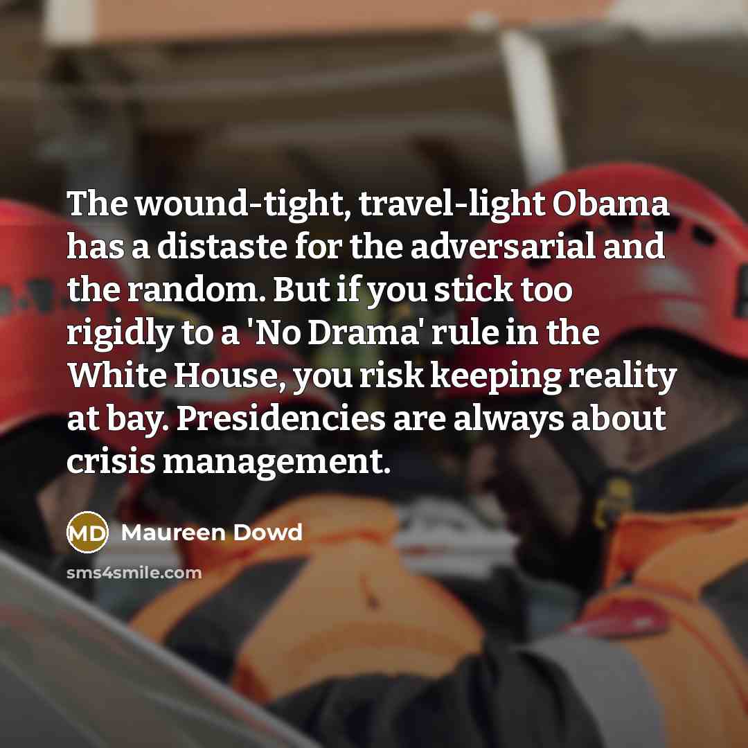 “The wound-tight, travel-light Obama has a distaste for the adversarial and the random. But if you stick too rigidly to a 'No Drama' rule in the White House, you risk keeping reality at bay. Presidencies are always about crisis management.” quote by Maureen Dowd