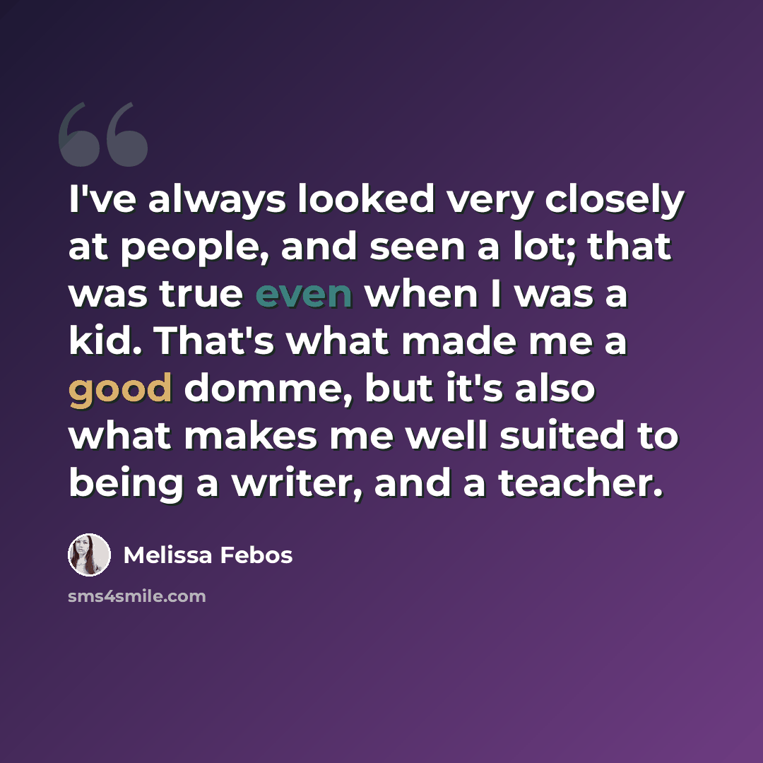 “I've always looked very closely at people, and seen a lot; that was true even when I was a kid. That's what made me a good domme, but it's also what makes me well suited to being a writer, and a teacher.” quote by Melissa Febos