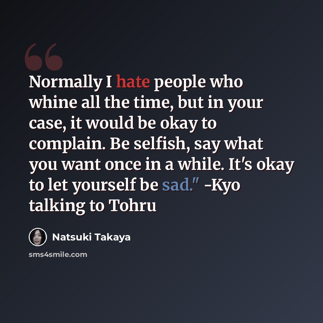 “Normally I hate people who whine all the time, but in your case, it would be okay to complain. Be selfish, say what you want once in a while. It's okay to let yourself be sad." -Kyo talking to Tohru” quote by Natsuki Takaya