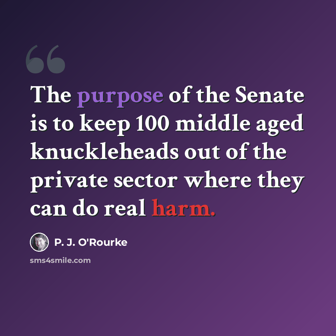 “The purpose of the Senate is to keep 100 middle aged knuckleheads out of the private sector where they can do real harm.” quote by P. J. O'Rourke
