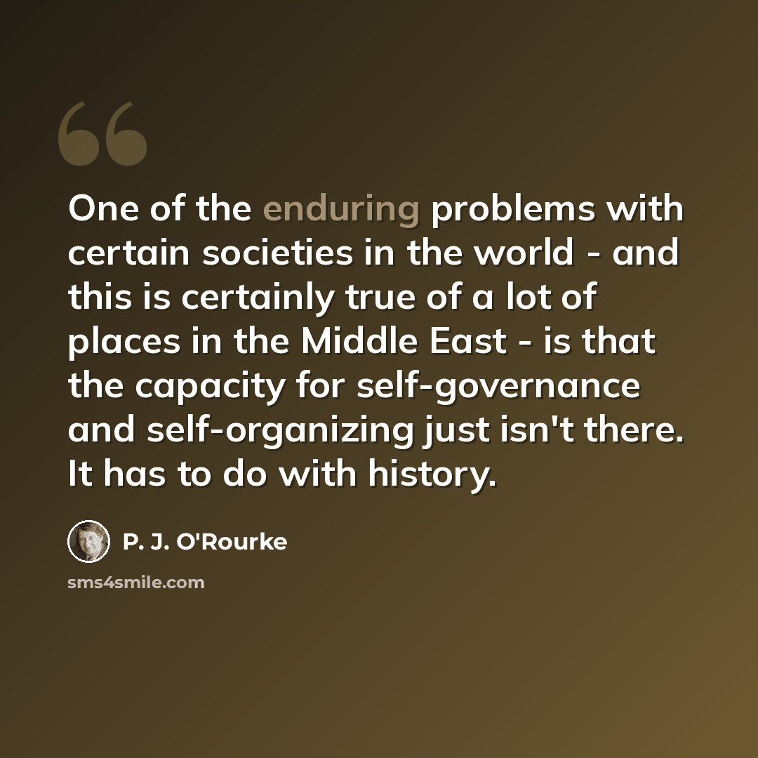 “One of the enduring problems with certain societies in the world - and this is certainly true of a lot of places in the Middle East - is that the capacity for self-governance and self-organizing just isn't there. It has to do with history.” quote by P. J. O'Rourke