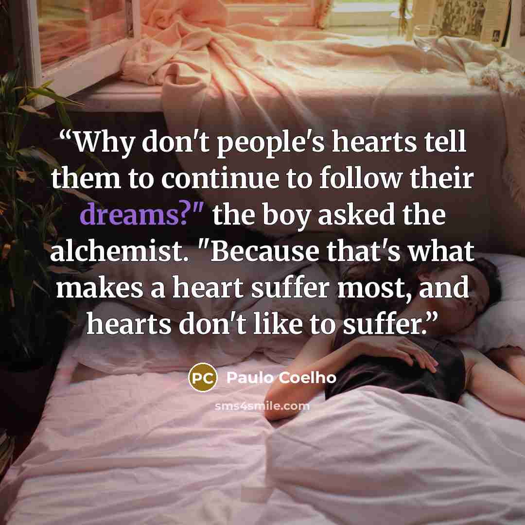 “Why don't people's hearts tell them to continue to follow their dreams?" the boy asked the alchemist. "Because that's what makes a heart suffer most, and hearts don't like to suffer.” quote by Paulo Coelho