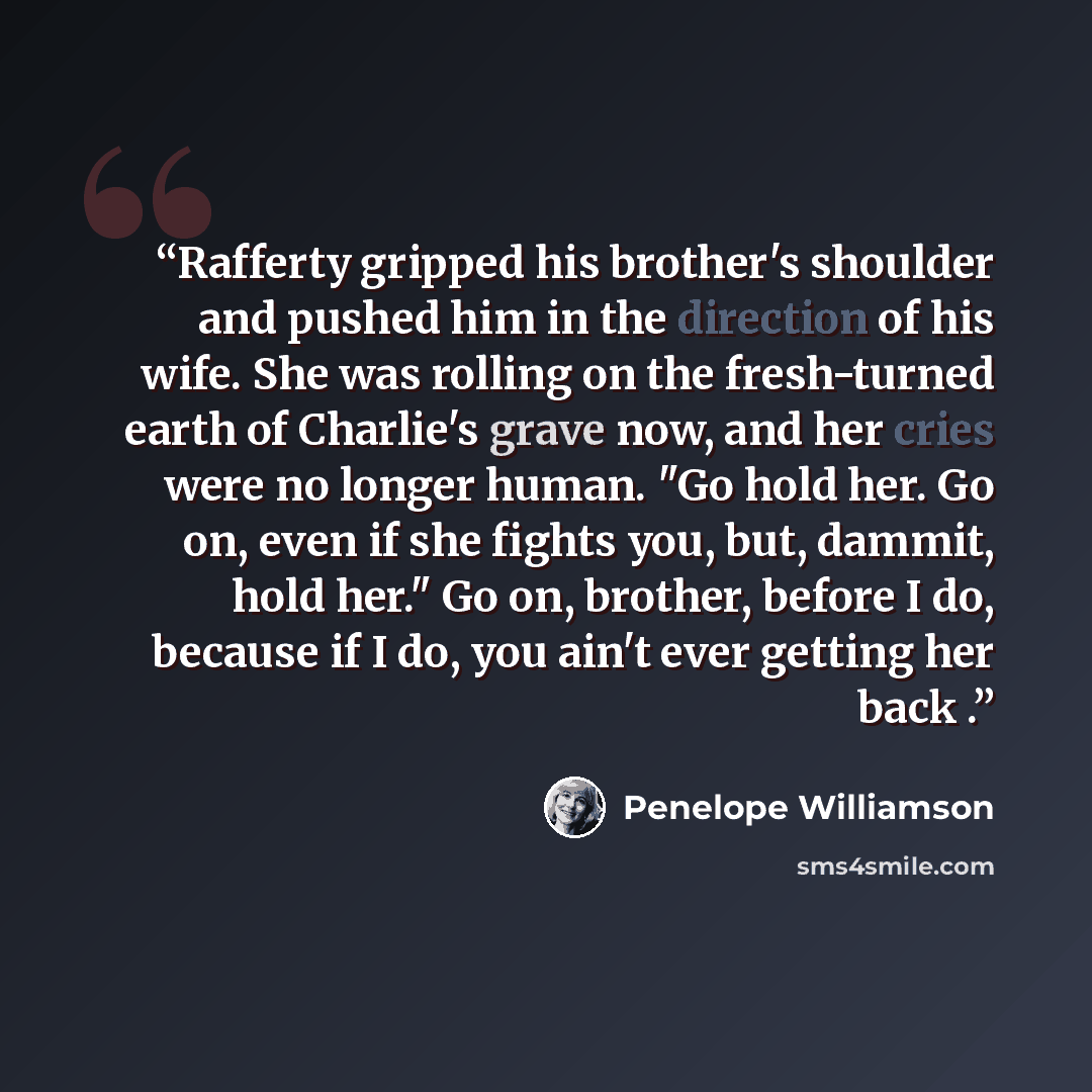 “Rafferty gripped his brother's shoulder and pushed him in the direction of his wife. She was rolling on the fresh-turned earth of Charlie's grave now, and her cries were no longer human. "Go hold her. Go on, even if she fights you, but, dammit, hold her." Go on, brother, before I do, because if I…” quote by Penelope Williamson