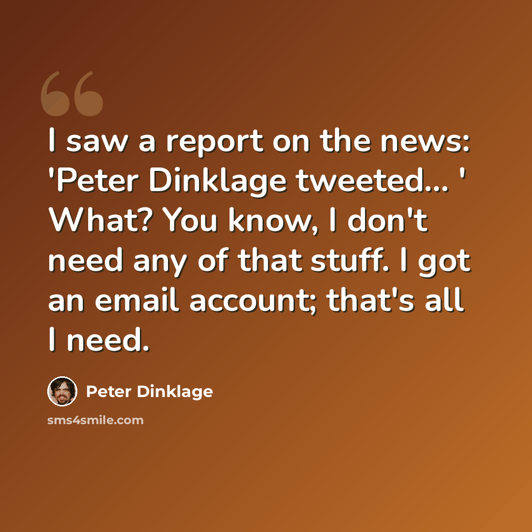 “I saw a report on the news: 'Peter Dinklage tweeted... ' What? You know, I don't need any of that stuff. I got an email account; that's all I need.” quote by Peter Dinklage