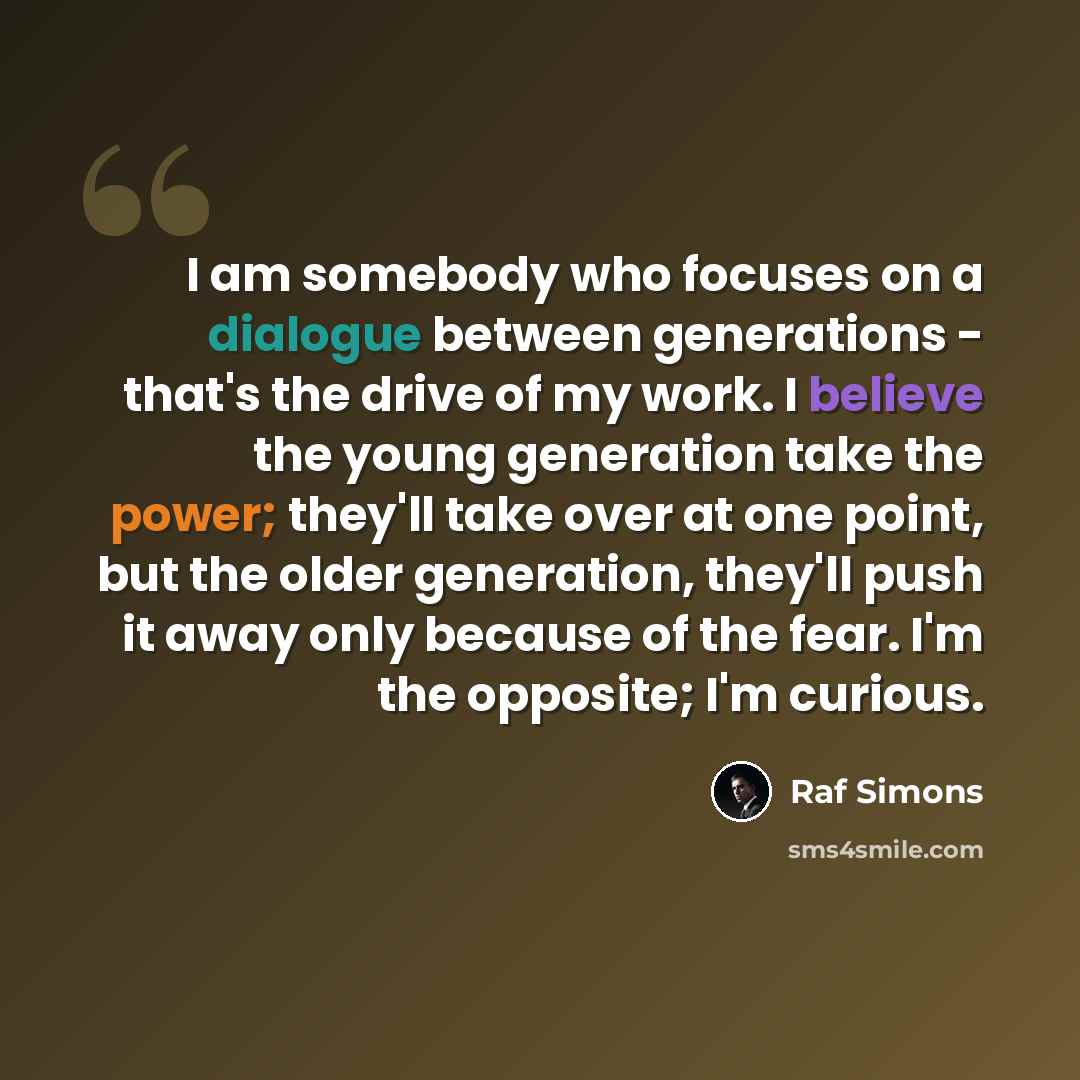 “I am somebody who focuses on a dialogue between generations - that's the drive of my work. I believe the young generation take the power; they'll take over at one point, but the older generation, they'll push it away only because of the fear. I'm the opposite; I'm curious.” quote by Raf Simons