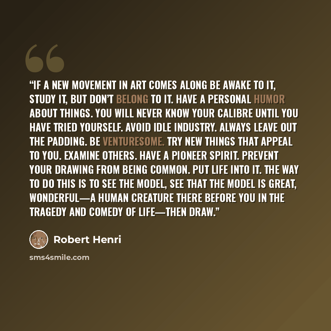 “If a new movement in art comes along be awake to it, study it, but don’t belong to it. Have a personal humor about things. You will never know your calibre until you have tried yourself. Avoid idle industry. Always leave out the padding. Be venturesome. Try new things that appeal to you. Examine…” quote by Robert Henri