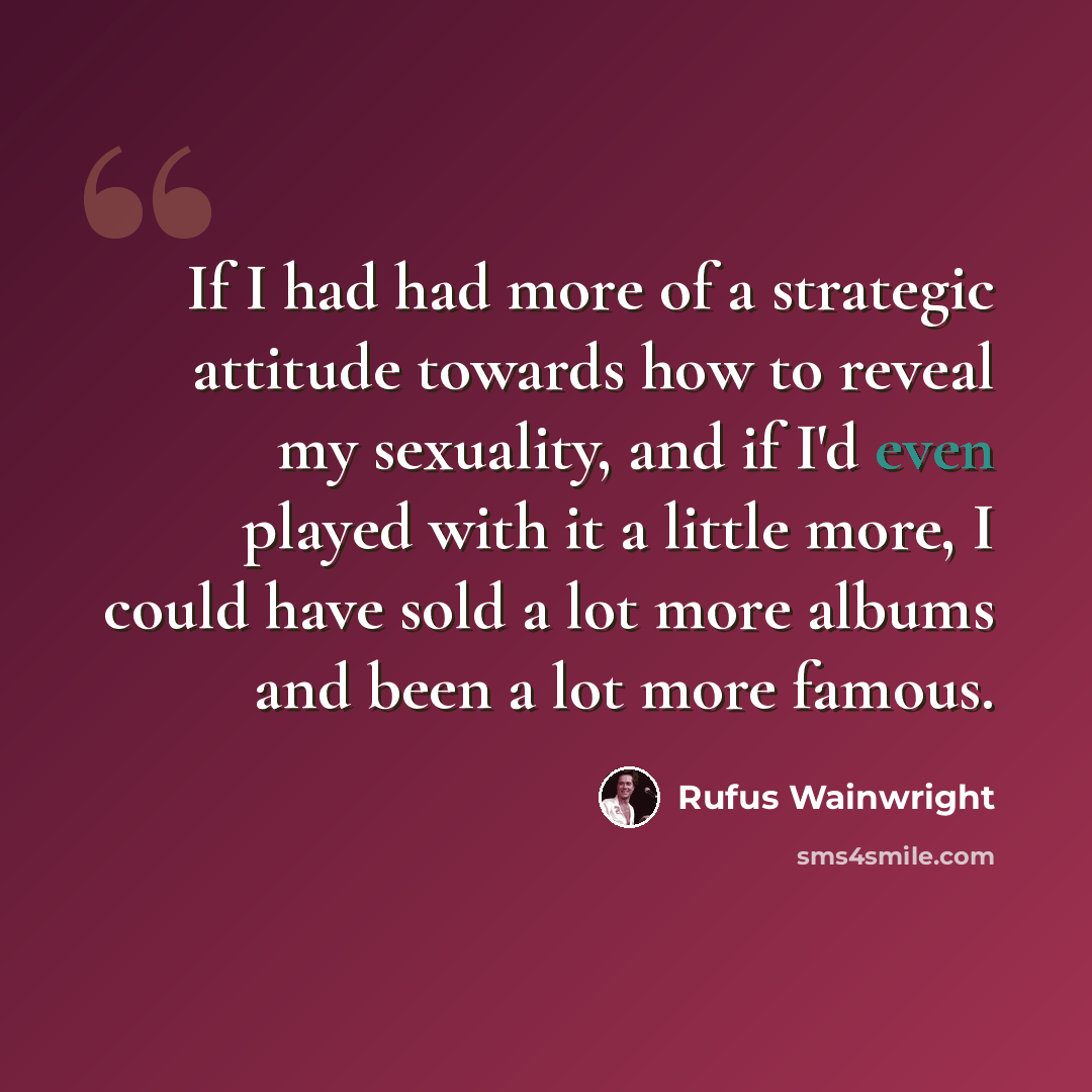 “If I had had more of a strategic attitude towards how to reveal my sexuality, and if I'd even played with it a little more, I could have sold a lot more albums and been a lot more famous.” quote by Rufus Wainwright
