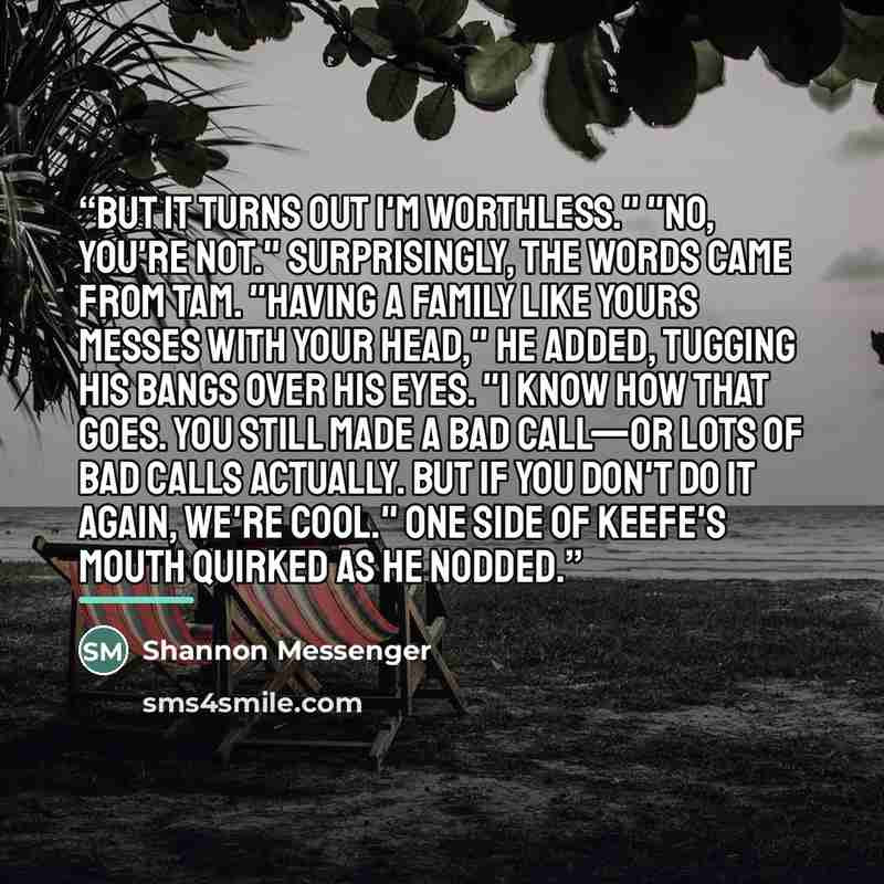 “But it turns out I'm worthless." "No, you're not." Surprisingly, the words came from Tam. "Having a family like yours messes with your head," he added, tugging his bangs over his eyes. "I know how that goes. You still made a bad call—or lots of bad calls actually. But if you don't do it again…” quote by Shannon Messenger