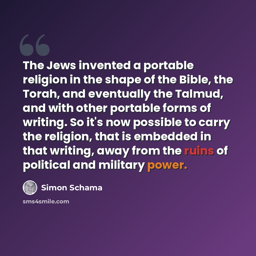 “The Jews invented a portable religion in the shape of the Bible, the Torah, and eventually the Talmud, and with other portable forms of writing. So it's now possible to carry the religion, that is embedded in that writing, away from the ruins of political and military power.” quote by Simon Schama