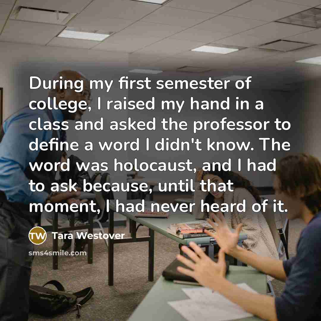 “During my first semester of college, I raised my hand in a class and asked the professor to define a word I didn't know. The word was holocaust, and I had to ask because, until that moment, I had never heard of it.” quote by Tara Westover
