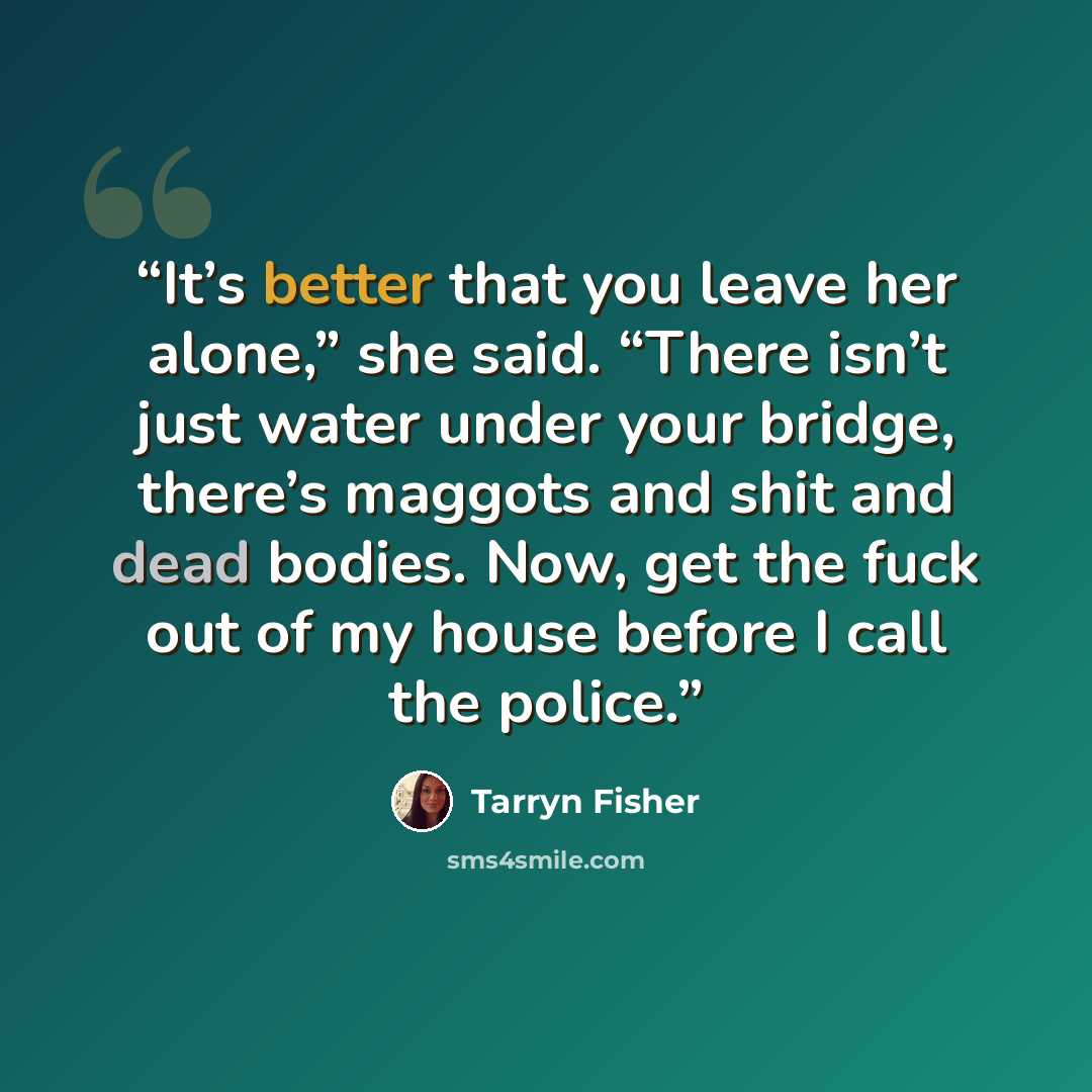 “It’s better that you leave her alone,” she said. “There isn’t just water under your bridge, there’s maggots and shit and dead bodies. Now, get the fuck out of my house before I call the police.” quote by Tarryn Fisher