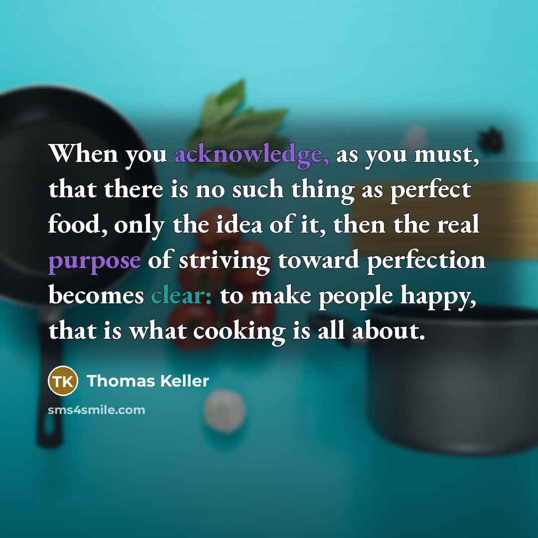 “When you acknowledge, as you must, that there is no such thing as perfect food, only the idea of it, then the real purpose of striving toward perfection becomes clear: to make people happy, that is what cooking is all about.” quote by Thomas Keller