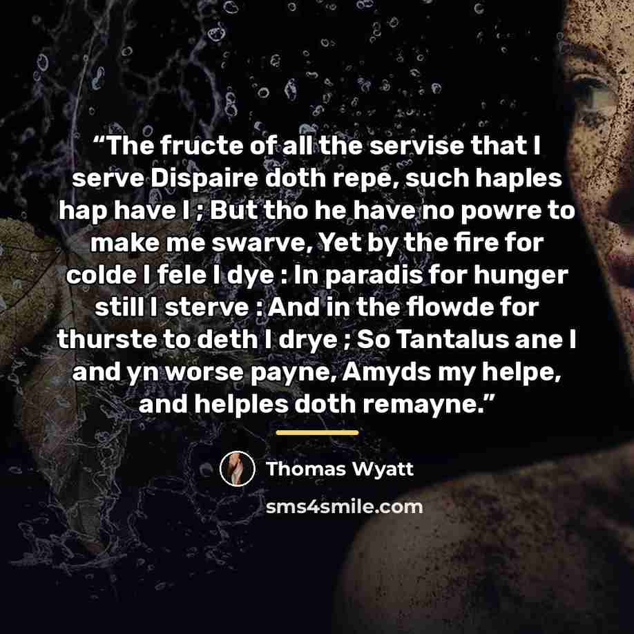 “The fructe of all the servise that I serve Dispaire doth repe, such haples hap have I ; But tho he have no powre to make me swarve, Yet by the fire for colde I fele I dye : In paradis for hunger still I sterve : And in the flowde for thurste to deth I drye ; So Tantalus ane I and yn worse payne…” quote by Thomas Wyatt