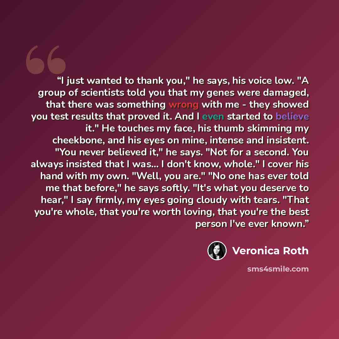 “I just wanted to thank you," he says, his voice low. "A group of scientists told you that my genes were damaged, that there was something wrong with me - they showed you test results that proved it. And I even started to believe it." He touches my face, his thumb skimming my cheekbone, and his…” quote by Veronica Roth