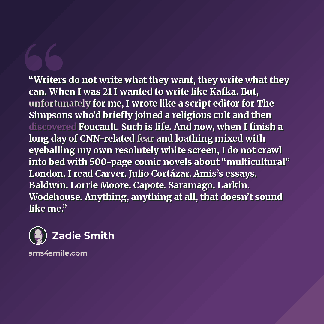 “Writers do not write what they want, they write what they can. When I was 21 I wanted to write like Kafka. But, unfortunately for me, I wrote like a script editor for The Simpsons who’d briefly joined a religious cult and then discovered Foucault. Such is life. And now, when I finish a long day of…” quote by Zadie Smith