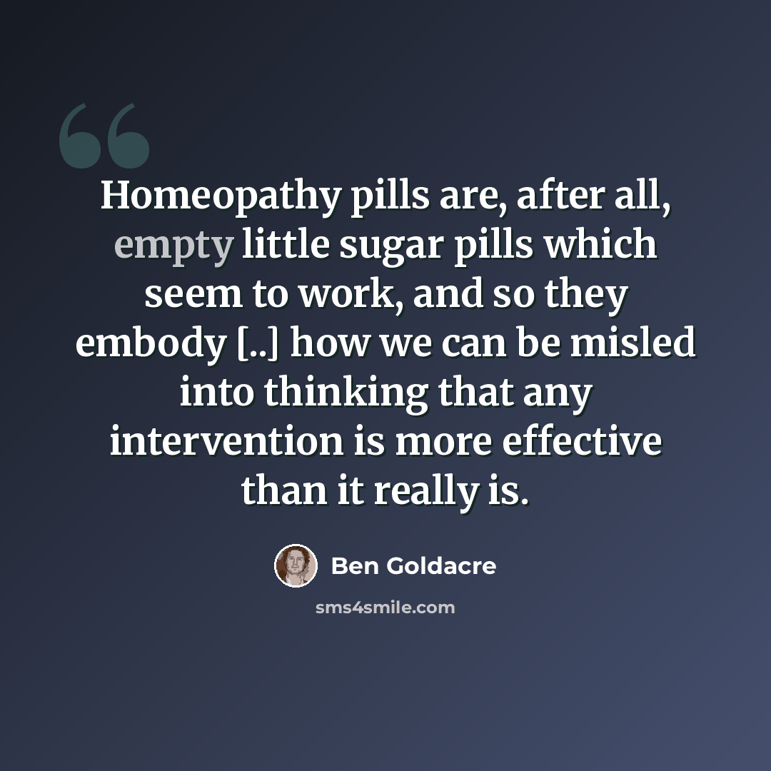“Homeopathy pills are, after all, empty little sugar pills which seem to work, and so they embody [..] how we can be misled into thinking that any intervention is more effective than it really is.” quote by Ben Goldacre