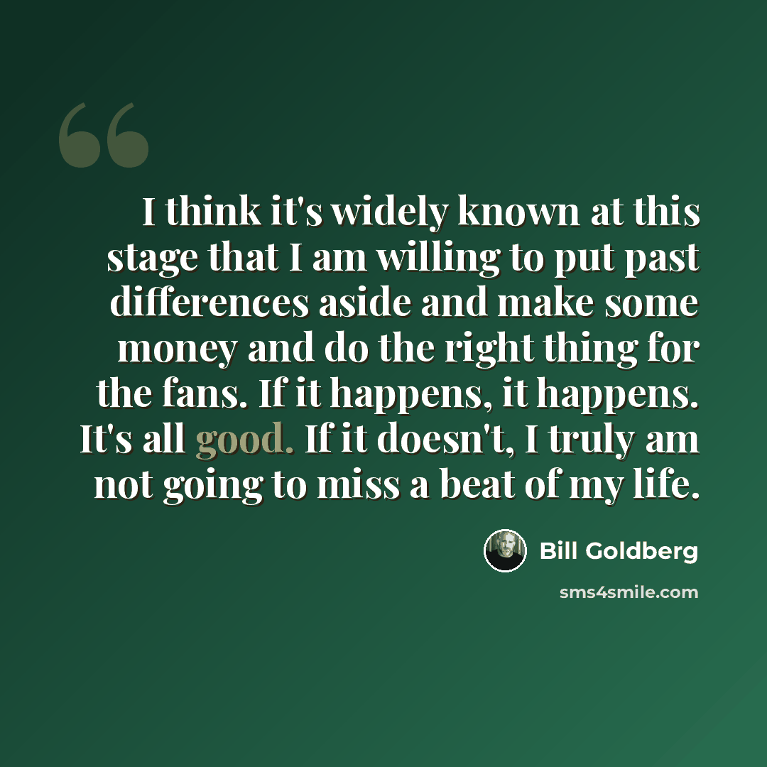 “I think it's widely known at this stage that I am willing to put past differences aside and make some money and do the right thing for the fans. If it happens, it happens. It's all good. If it doesn't, I truly am not going to miss a beat of my life.” quote by Bill Goldberg