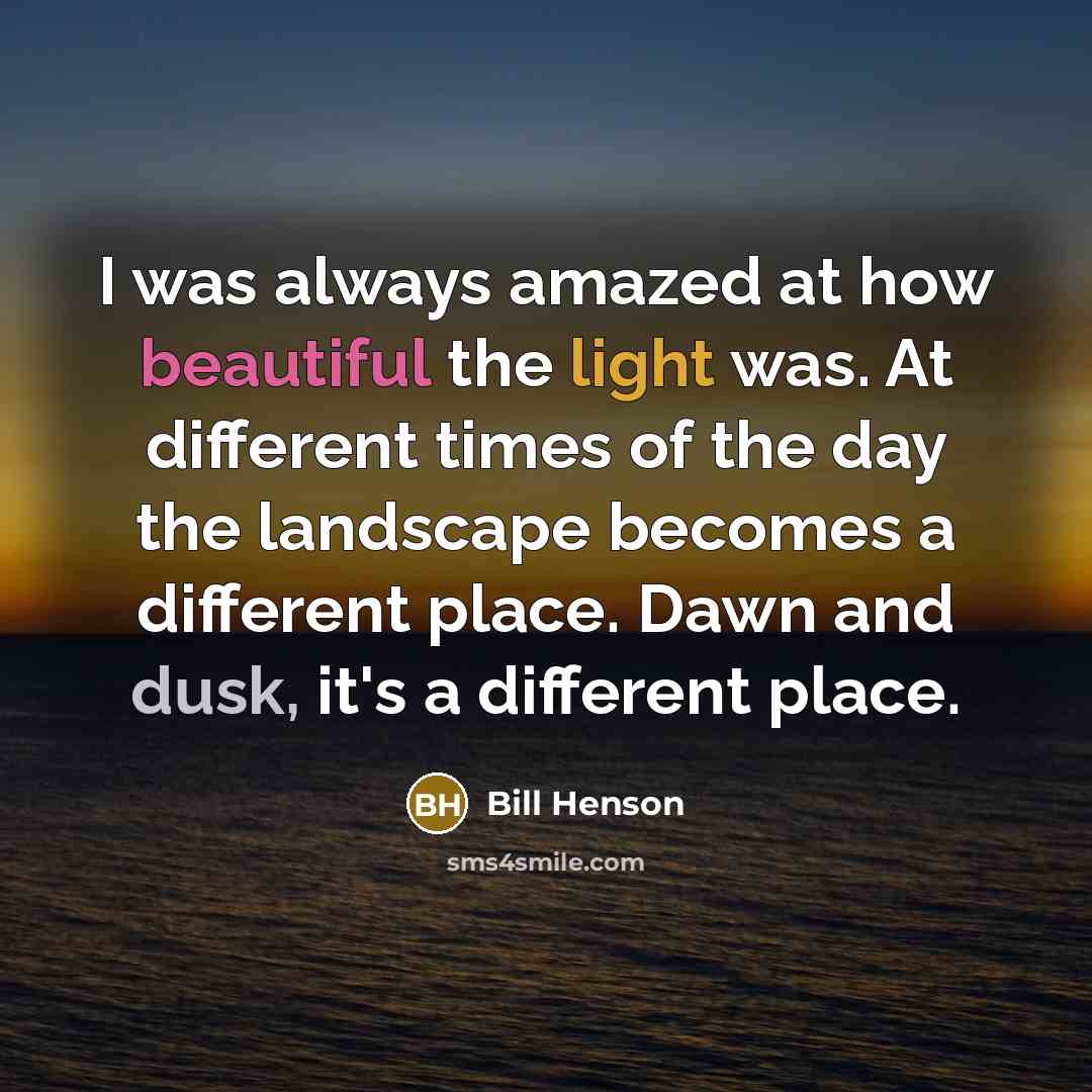 “I was always amazed at how beautiful the light was. At different times of the day the landscape becomes a different place. Dawn and dusk, it's a different place.” quote by Bill Henson