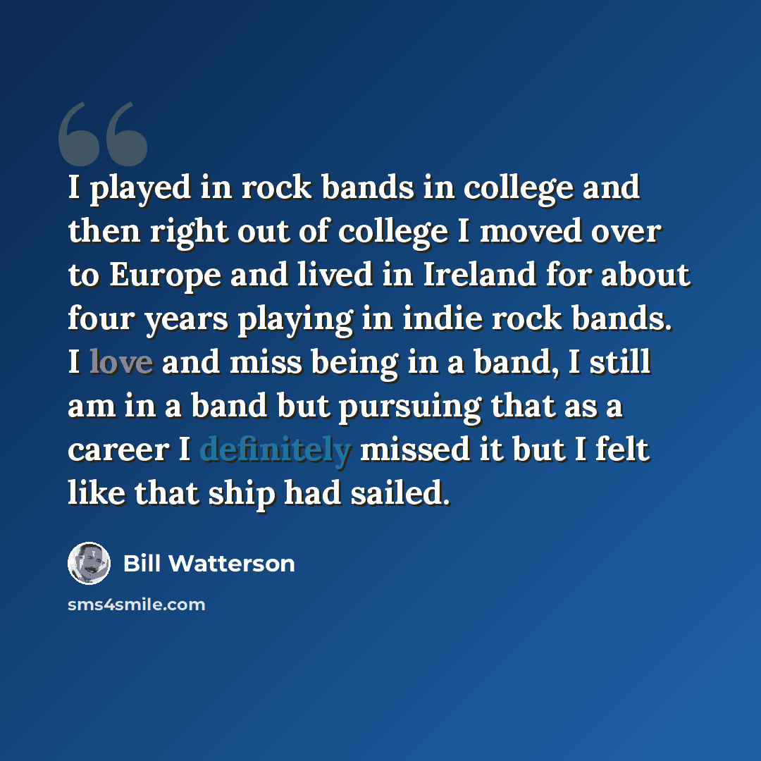 “I played in rock bands in college and then right out of college I moved over to Europe and lived in Ireland for about four years playing in indie rock bands. I love and miss being in a band, I still am in a band but pursuing that as a career I definitely missed it but I felt like that ship had…” quote by Bill Watterson
