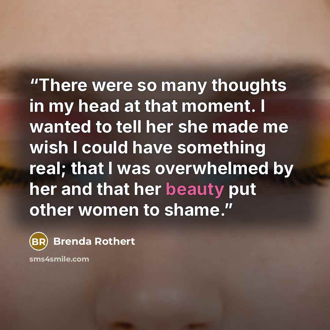 “There were so many thoughts in my head at that moment. I wanted to tell her she made me wish I could have something real; that I was overwhelmed by her and that her beauty put other women to shame.” quote by Brenda Rothert
