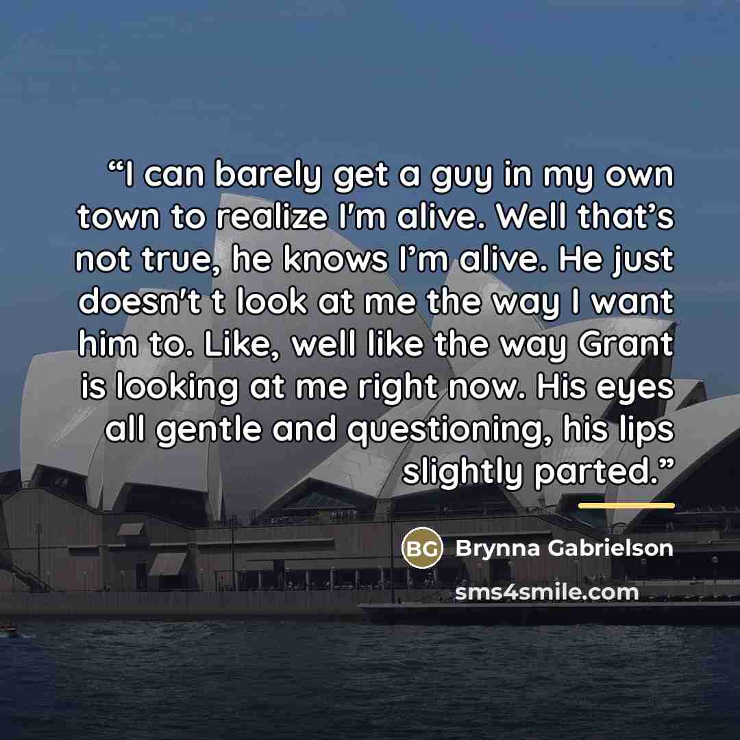 “I can barely get a guy in my own town to realize I'm alive. Well that’s not true, he knows I’m alive. He just doesn't t look at me the way I want him to. Like, well like the way Grant is looking at me right now. His eyes all gentle and questioning, his lips slightly parted.” quote by Brynna Gabrielson