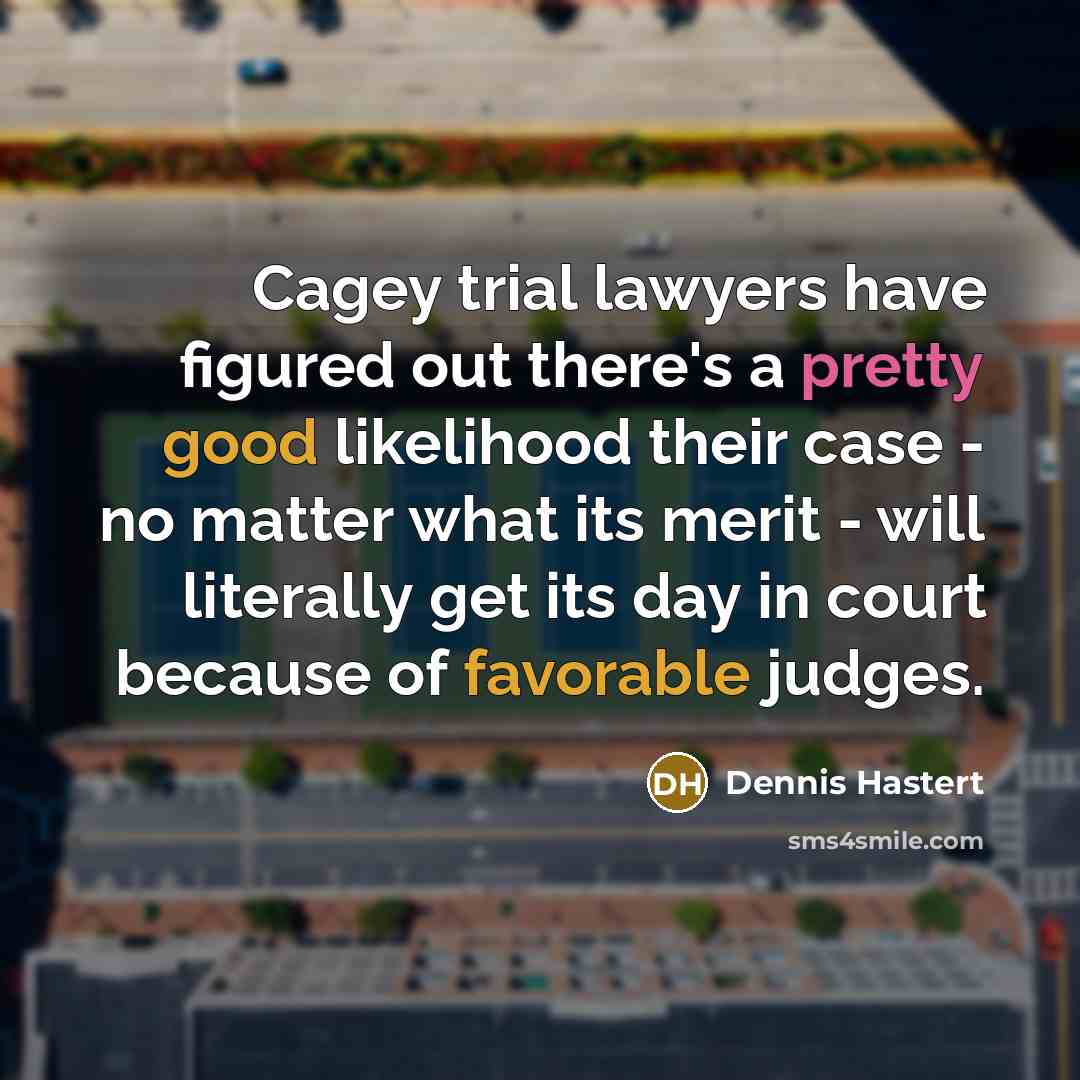 “Cagey trial lawyers have figured out there's a pretty good likelihood their case - no matter what its merit - will literally get its day in court because of favorable judges.” quote by Dennis Hastert