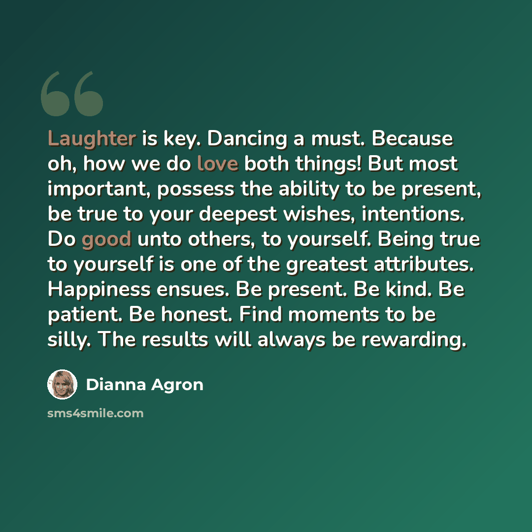 “Laughter is key. Dancing a must. Because oh, how we do love both things! But most important, possess the ability to be present, be true to your deepest wishes, intentions. Do good unto others, to yourself. Being true to yourself is one of the greatest attributes. Happiness ensues. Be present. Be…” quote by Dianna Agron