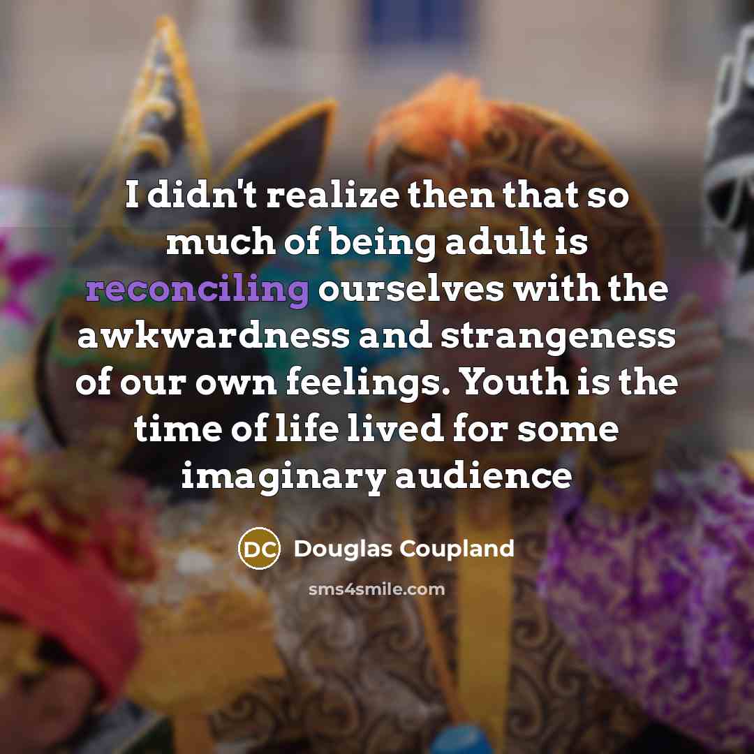 “I didn't realize then that so much of being adult is reconciling ourselves with the awkwardness and strangeness of our own feelings. Youth is the time of life lived for some imaginary audience” quote by Douglas Coupland