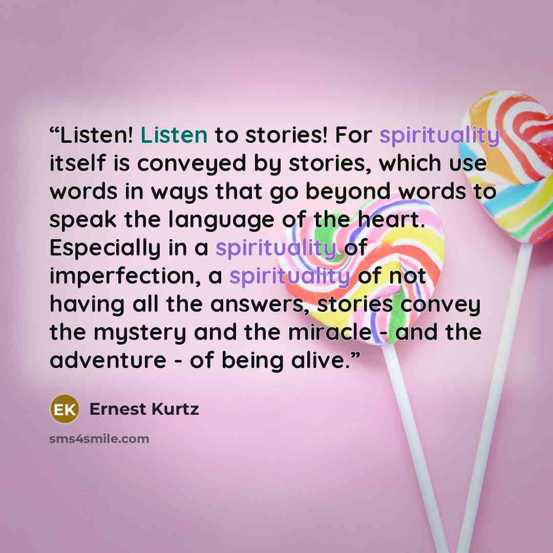 “Listen! Listen to stories! For spirituality itself is conveyed by stories, which use words in ways that go beyond words to speak the language of the heart. Especially in a spirituality of imperfection, a spirituality of not having all the answers, stories convey the mystery and the miracle - and…” quote by Ernest Kurtz