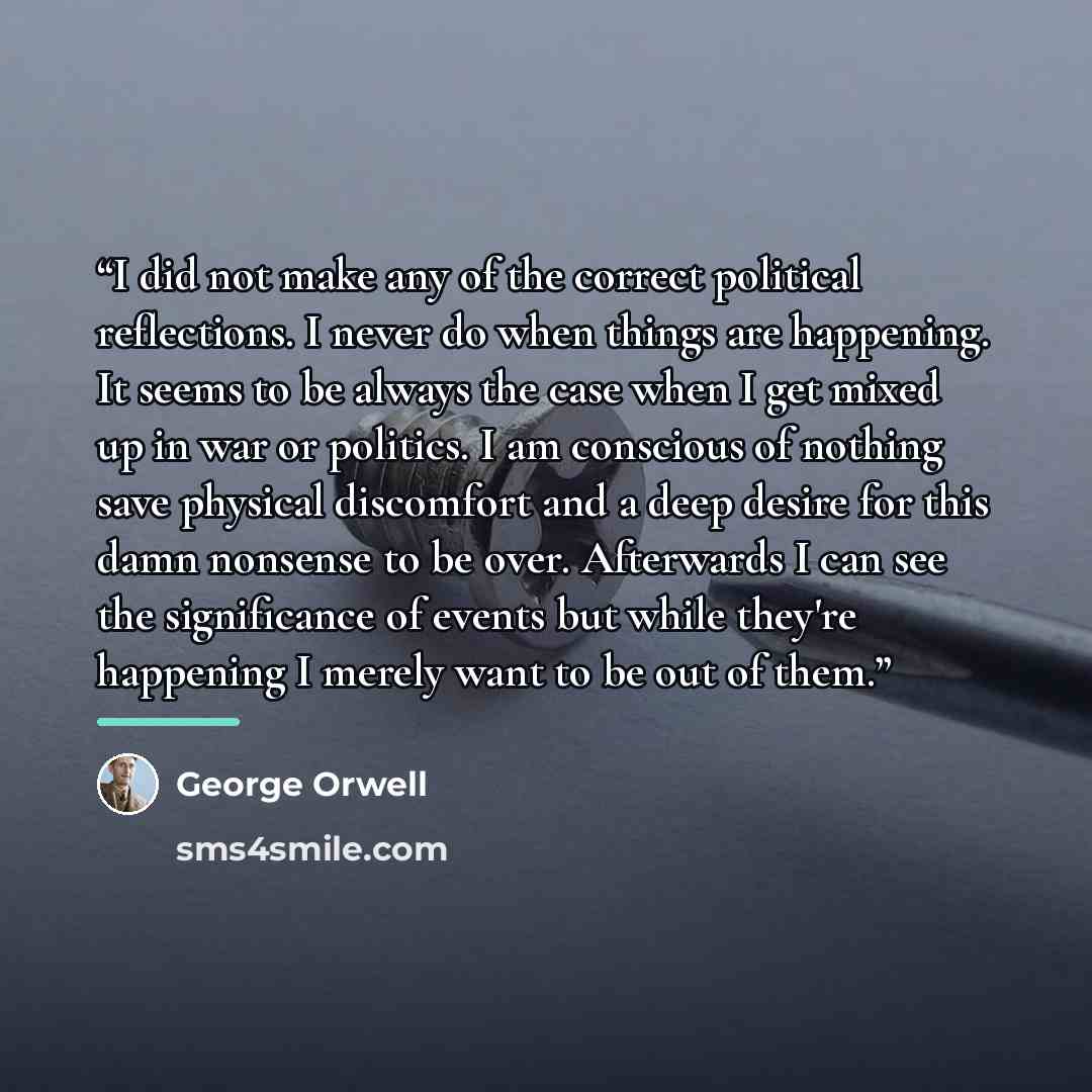 “I did not make any of the correct political reflections. I never do when things are happening. It seems to be always the case when I get mixed up in war or politics. I am conscious of nothing save physical discomfort and a deep desire for this damn nonsense to be over. Afterwards I can see the…” quote by George Orwell