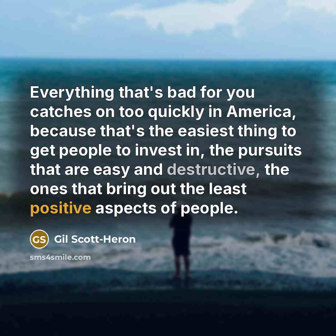 “Everything that's bad for you catches on too quickly in America, because that's the easiest thing to get people to invest in, the pursuits that are easy and destructive, the ones that bring out the least positive aspects of people.” quote by Gil Scott-Heron
